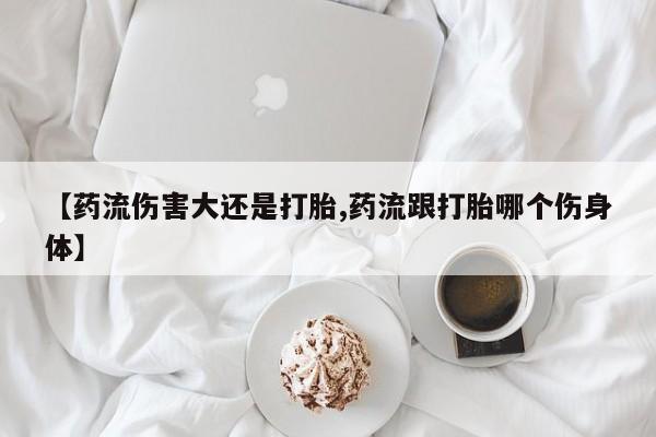 网上哪里买打胎药【药流伤害大还是打胎,药流跟打胎哪个伤身体】