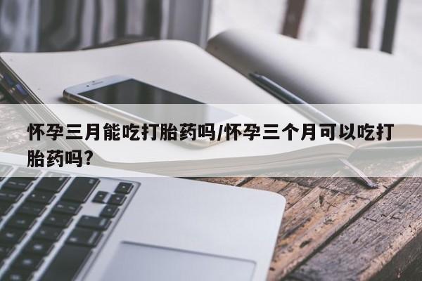网上哪里买打胎药怀孕三月能吃打胎药吗/怀孕三个月可以吃打胎药吗?