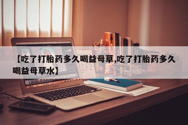 网上哪里买打胎药【吃了打胎药多久喝益母草,吃了打胎药多久喝益母草水】
