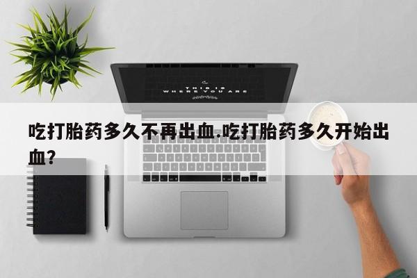 网上哪里买打胎药吃打胎药多久不再出血.吃打胎药多久开始出血？