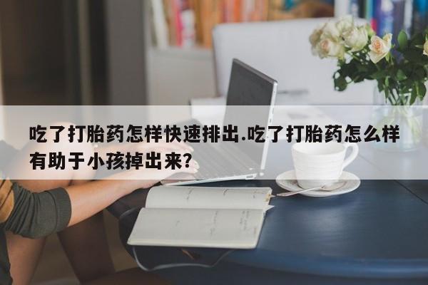 网上哪里买打胎药吃了打胎药怎样快速排出.吃了打胎药怎么样有助于小孩掉出来？