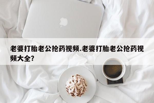 网上哪里买打胎药老婆打胎老公抢药视频.老婆打胎老公抢药视频大全？