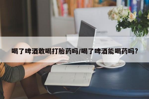 网上哪里买打胎药喝了啤酒敢喝打胎药吗/喝了啤酒能喝药吗?