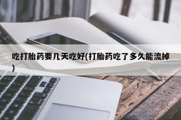 网上哪里买打胎药吃打胎药要几天吃好(打胎药吃了多久能流掉)