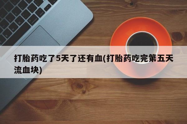 网上哪里买打胎药打胎药吃了5天了还有血(打胎药吃完第五天流血块)