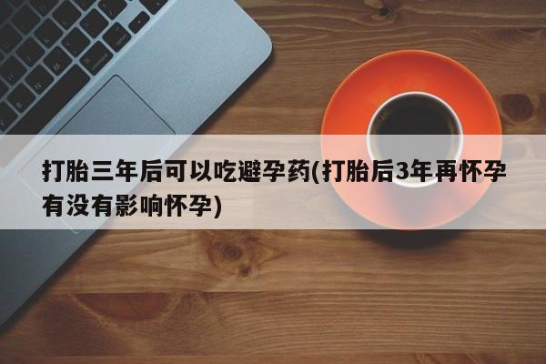 网上哪里买打胎药打胎三年后可以吃避孕药(打胎后3年再怀孕有没有影响怀孕)