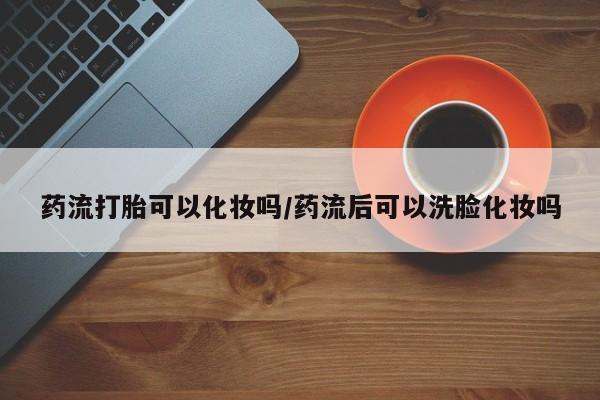 网上哪里买打胎药药流打胎可以化妆吗/药流后可以洗脸化妆吗