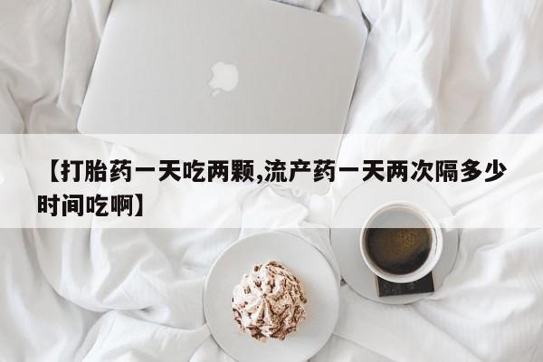 网上哪里买打胎药【打胎药一天吃两颗,流产药一天两次隔多少时间吃啊】