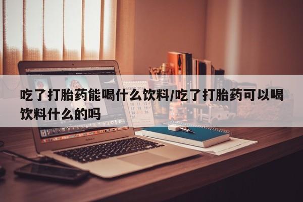 网上哪里买打胎药吃了打胎药能喝什么饮料/吃了打胎药可以喝饮料什么的吗