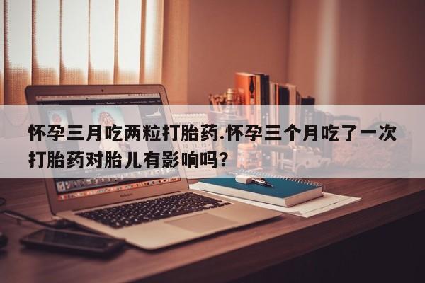 网上哪里买打胎药怀孕三月吃两粒打胎药.怀孕三个月吃了一次打胎药对胎儿有影响吗？