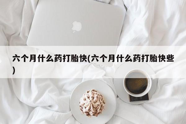 网上哪里买打胎药六个月什么药打胎快(六个月什么药打胎快些)