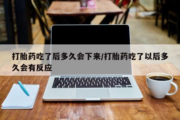网上哪里买打胎药打胎药吃了后多久会下来/打胎药吃了以后多久会有反应
