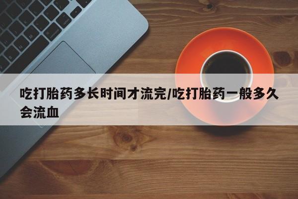 网上哪里买打胎药吃打胎药多长时间才流完/吃打胎药一般多久会流血