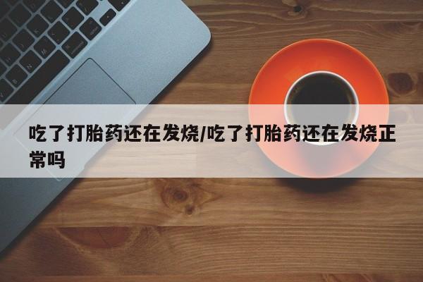 网上哪里买打胎药吃了打胎药还在发烧/吃了打胎药还在发烧正常吗