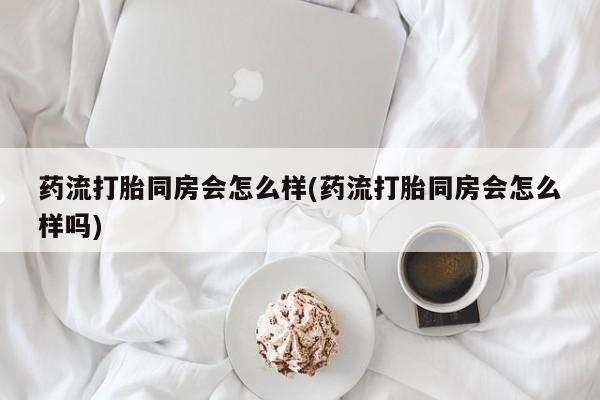 网上哪里买打胎药药流打胎同房会怎么样(药流打胎同房会怎么样吗)