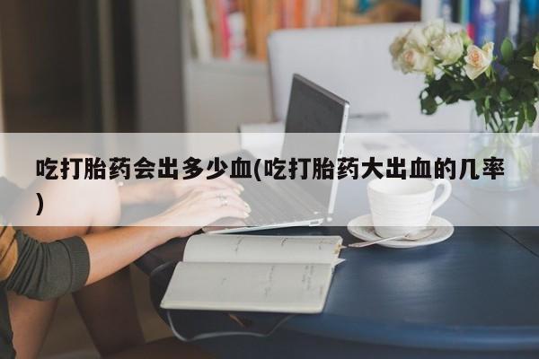 网上哪里买打胎药吃打胎药会出多少血(吃打胎药大出血的几率)