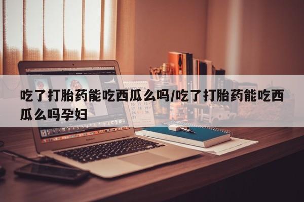 网上哪里买打胎药吃了打胎药能吃西瓜么吗/吃了打胎药能吃西瓜么吗孕妇