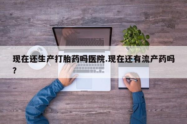 网上哪里买打胎药现在还生产打胎药吗医院.现在还有流产药吗？