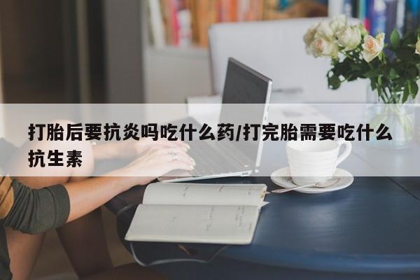 网上哪里买打胎药打胎后要抗炎吗吃什么药/打完胎需要吃什么抗生素