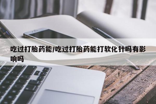 网上哪里买打胎药吃过打胎药能/吃过打胎药能打软化针吗有影响吗