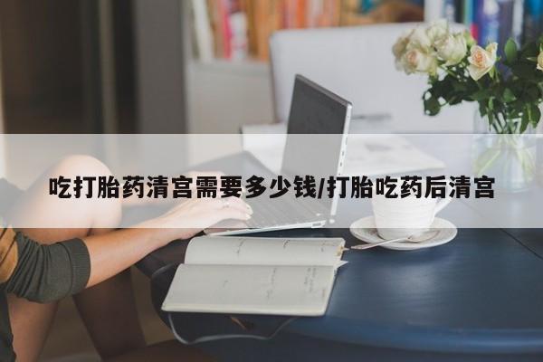 网上哪里买打胎药吃打胎药清宫需要多少钱/打胎吃药后清宫