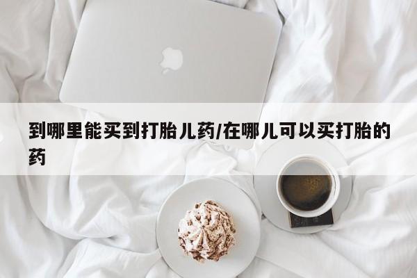 网上哪里买打胎药到哪里能买到打胎儿药/在哪儿可以买打胎的药