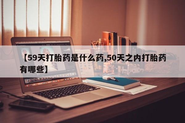 网上哪里买打胎药【59天打胎药是什么药,50天之内打胎药有哪些】