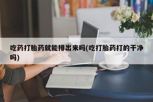 网上哪里买打胎药吃药打胎药就能排出来吗(吃打胎药打的干净吗)
