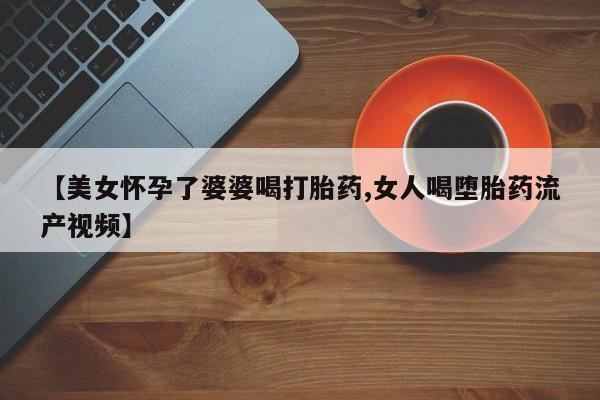 网上哪里买打胎药【美女怀孕了婆婆喝打胎药,女人喝堕胎药流产视频】