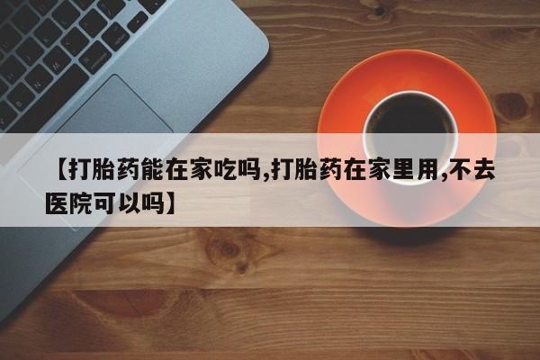 网上哪里买打胎药【打胎药能在家吃吗,打胎药在家里用,不去医院可以吗】