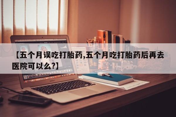 网上哪里买打胎药【五个月误吃打胎药,五个月吃打胎药后再去医院可以么?】