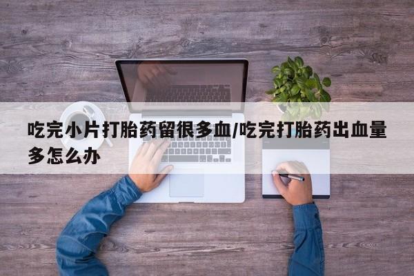 网上哪里买打胎药吃完小片打胎药留很多血/吃完打胎药出血量多怎么办