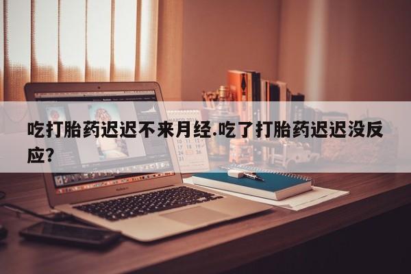 网上哪里买打胎药吃打胎药迟迟不来月经.吃了打胎药迟迟没反应？