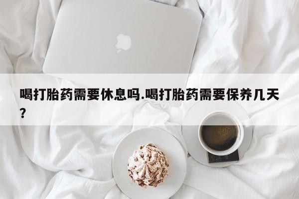 网上哪里买打胎药喝打胎药需要休息吗.喝打胎药需要保养几天？