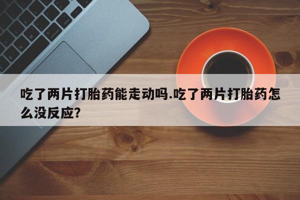 网上哪里买打胎药吃了两片打胎药能走动吗.吃了两片打胎药怎么没反应？