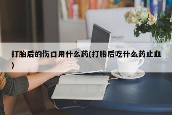 网上哪里买打胎药打胎后的伤口用什么药(打胎后吃什么药止血)