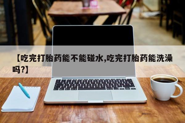 网上哪里买打胎药【吃完打胎药能不能碰水,吃完打胎药能洗澡吗?】
