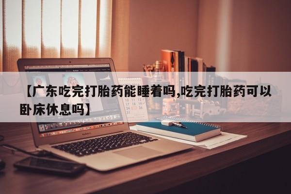 网上哪里买打胎药【广东吃完打胎药能睡着吗,吃完打胎药可以卧床休息吗】