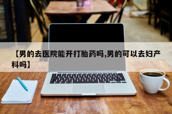 网上哪里买打胎药【男的去医院能开打胎药吗,男的可以去妇产科吗】