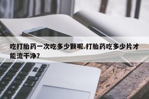 网上哪里买打胎药吃打胎药一次吃多少颗呢.打胎药吃多少片才能流干净？