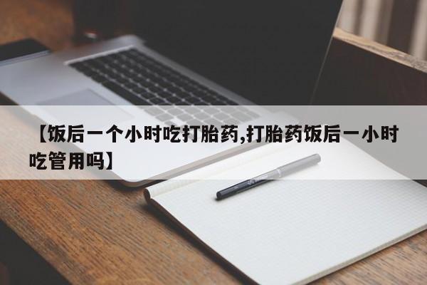 网上哪里买打胎药【饭后一个小时吃打胎药,打胎药饭后一小时吃管用吗】