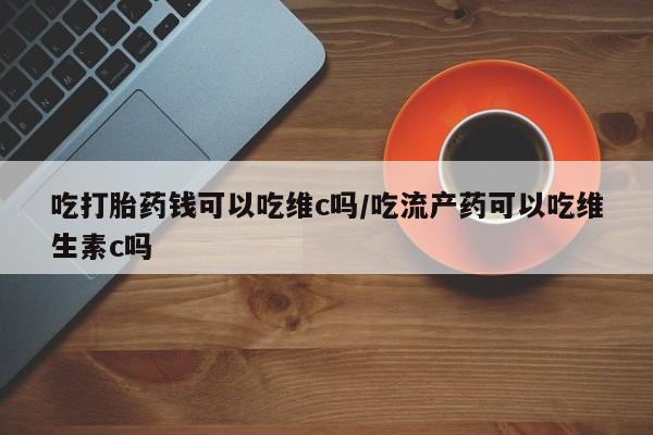 网上哪里买打胎药吃打胎药钱可以吃维c吗/吃流产药可以吃维生素c吗