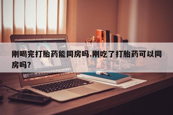 网上哪里买打胎药刚喝完打胎药能同房吗.刚吃了打胎药可以同房吗？