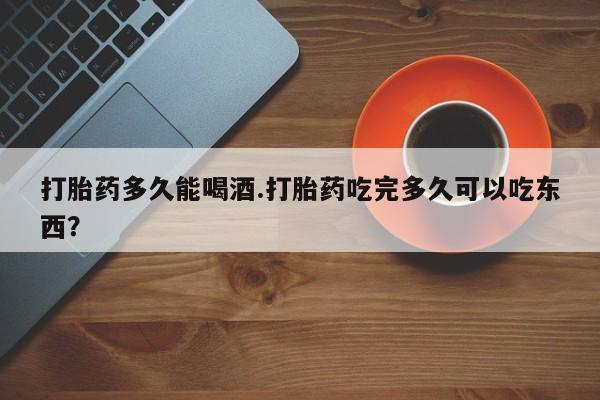 网上哪里买打胎药打胎药多久能喝酒.打胎药吃完多久可以吃东西？