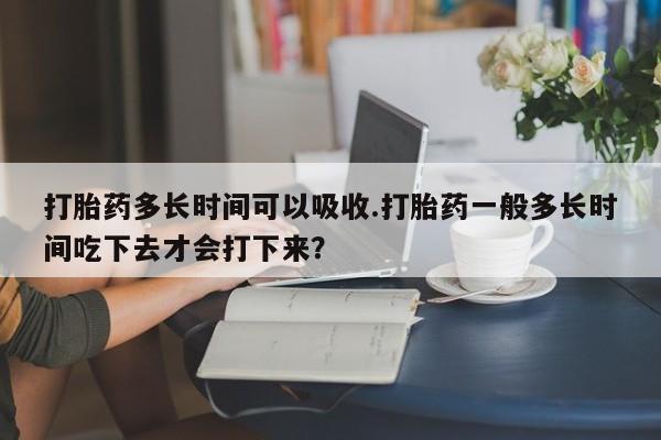 网上哪里买打胎药打胎药多长时间可以吸收.打胎药一般多长时间吃下去才会打下来？